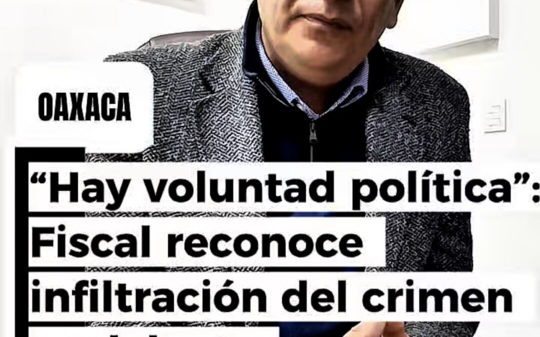 “Hay voluntad política”: Fiscal reconoce infiltración del crimen y adelanta reestructuración en seguridad y justicia en Oaxaca